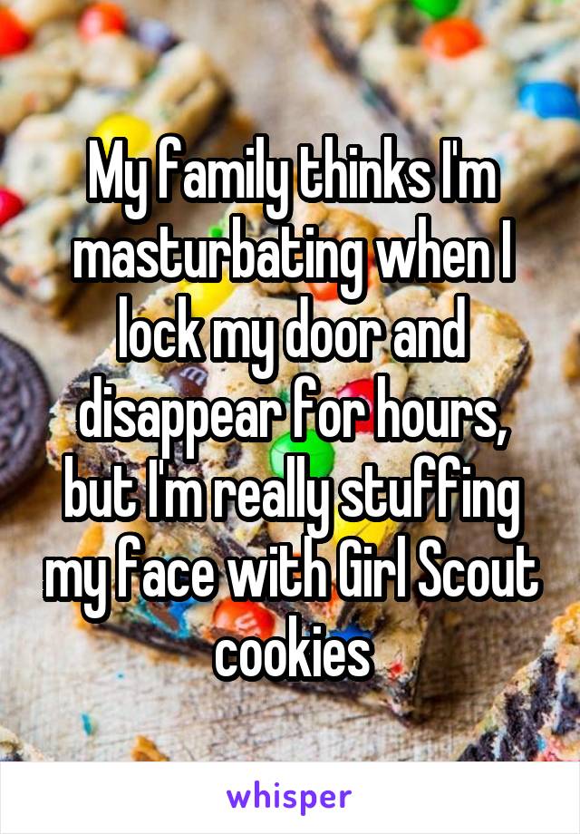 My family thinks I'm masturbating when I lock my door and disappear for hours, but I'm really stuffing my face with Girl Scout cookies