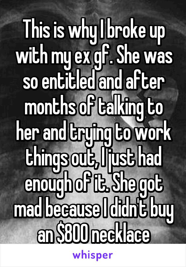 This is why I broke up with my ex gf. She was so entitled and after months of talking to her and trying to work things out, I just had enough of it. She got mad because I didn't buy an $800 necklace