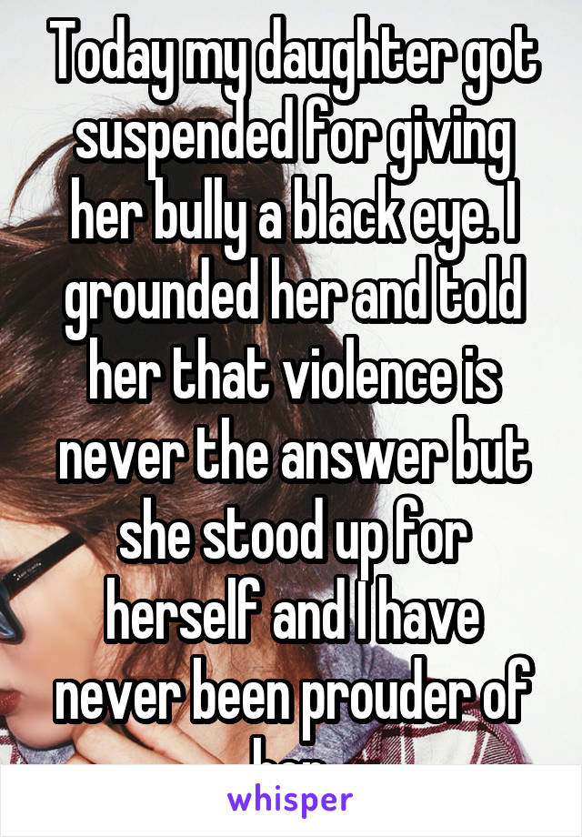 Today my daughter got suspended for giving her bully a black eye. I grounded her and told her that violence is never the answer but she stood up for herself and I have never been prouder of her.