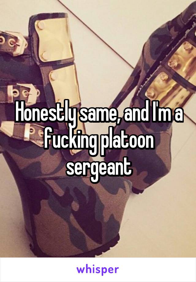 Honestly same, and I'm a fucking platoon sergeant
