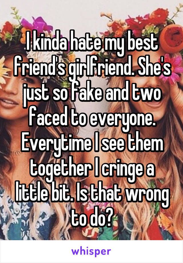 I kinda hate my best friend's girlfriend. She's just so fake and two faced to everyone. Everytime I see them together I cringe a little bit. Is that wrong to do?