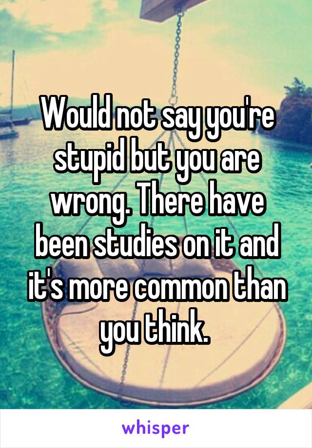 Would not say you're stupid but you are wrong. There have been studies on it and it's more common than you think. 