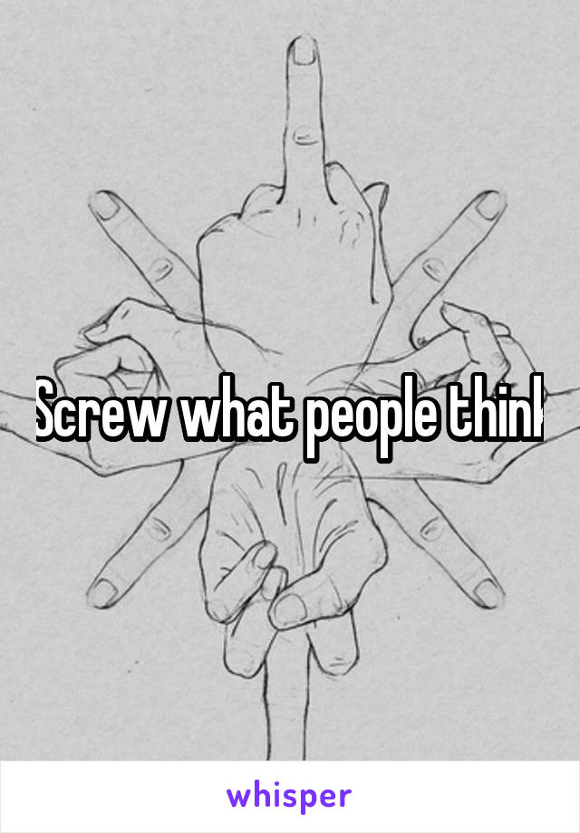 Screw what people think
