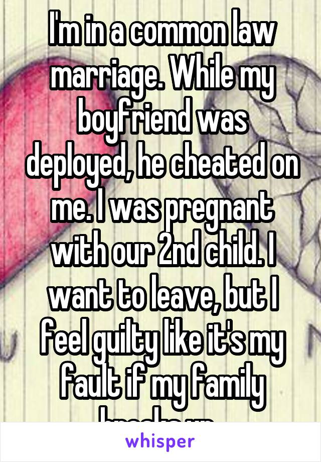 I'm in a common law marriage. While my boyfriend was deployed, he cheated on me. I was pregnant with our 2nd child. I want to leave, but I feel guilty like it's my fault if my family breaks up. 