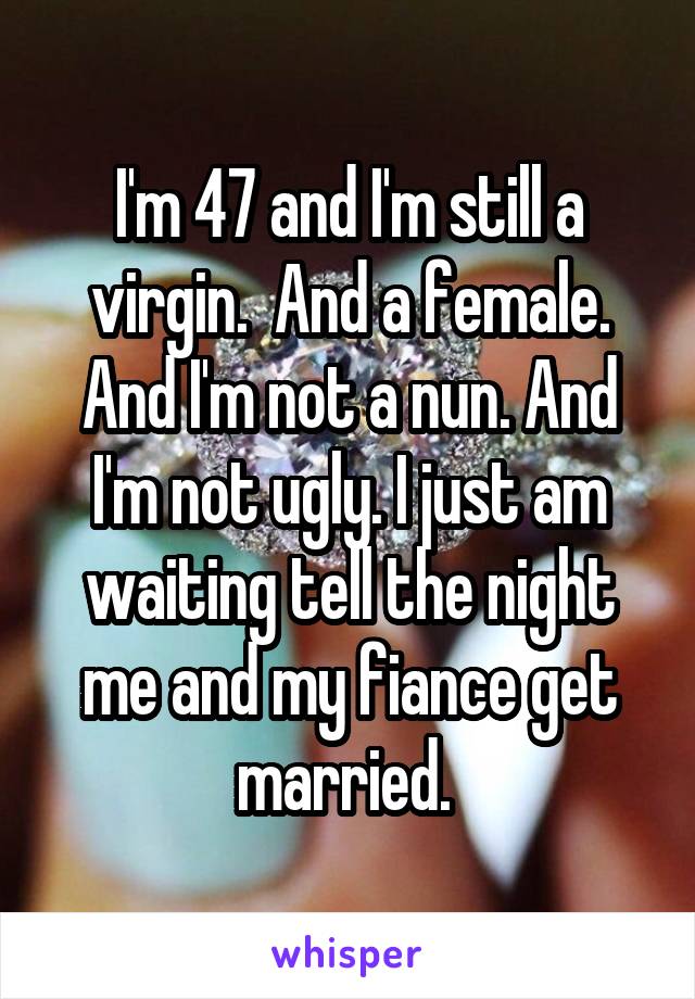 I'm 47 and I'm still a virgin.  And a female. And I'm not a nun. And I'm not ugly. I just am waiting tell the night me and my fiance get married. 