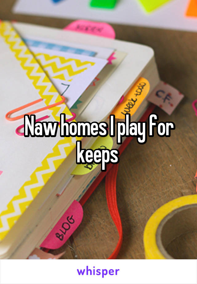 Naw homes I play for keeps 