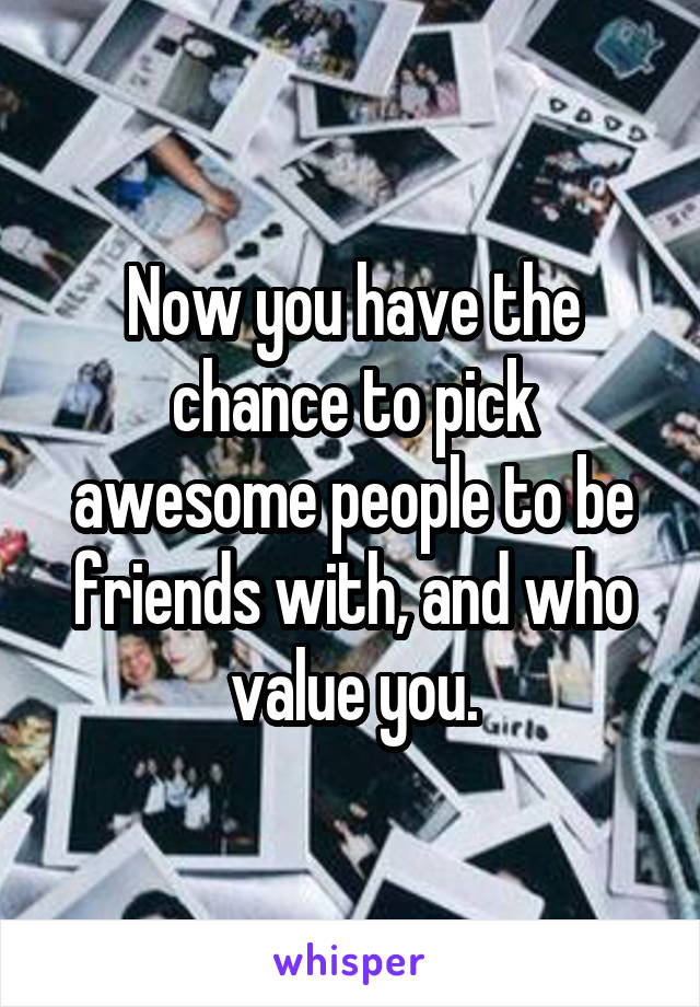 Now you have the chance to pick awesome people to be friends with, and who value you.