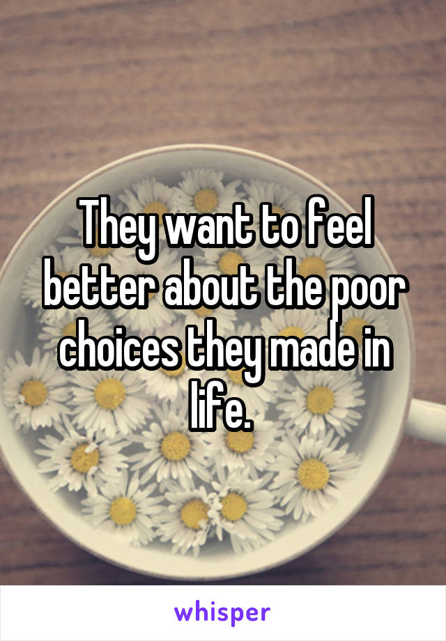 They want to feel better about the poor choices they made in life. 