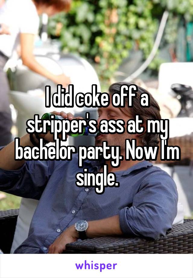 I did coke off a stripper's ass at my bachelor party. Now I'm single.