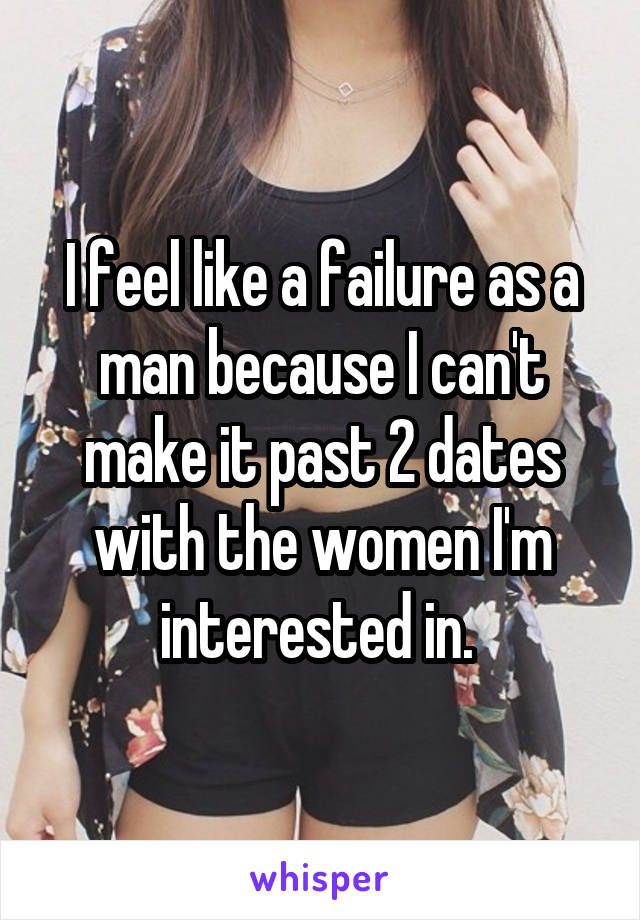 I feel like a failure as a man because I can't make it past 2 dates with the women I'm interested in. 