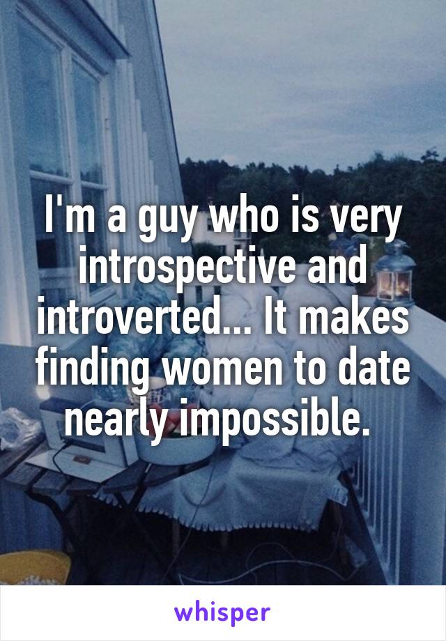 I'm a guy who is very introspective and introverted... It makes finding women to date nearly impossible. 