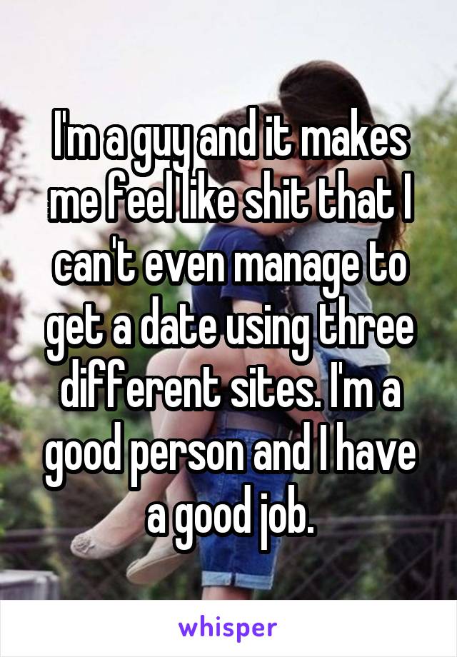 I'm a guy and it makes me feel like shit that I can't even manage to get a date using three different sites. I'm a good person and I have a good job.