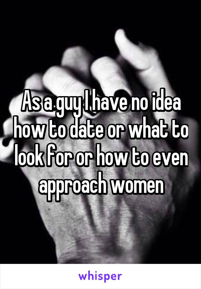 As a guy I have no idea how to date or what to look for or how to even approach women