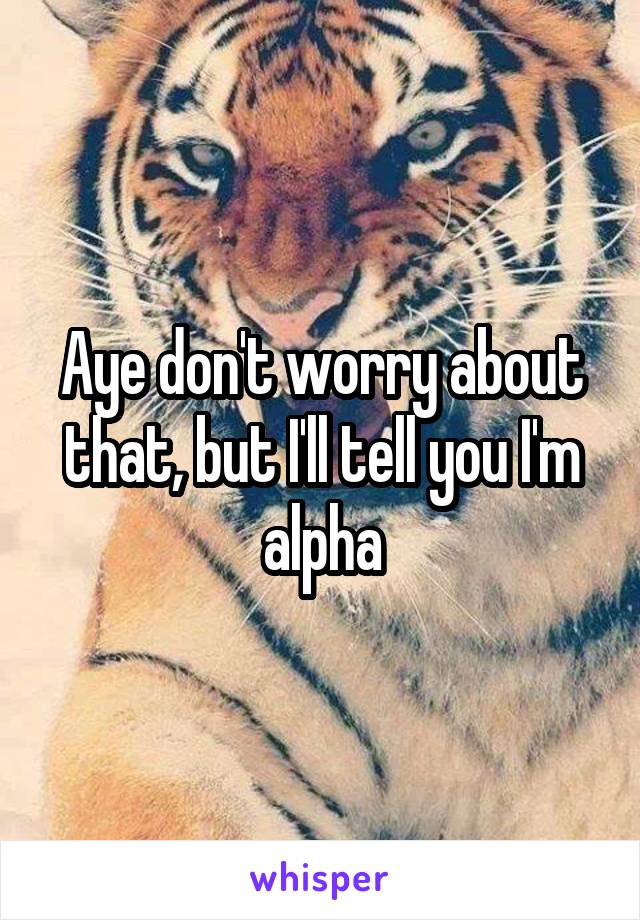 Aye don't worry about that, but I'll tell you I'm alpha