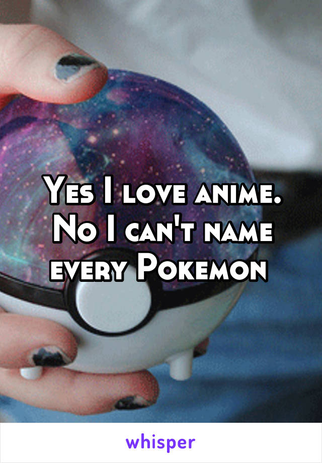 Yes I love anime. No I can't name every Pokemon 