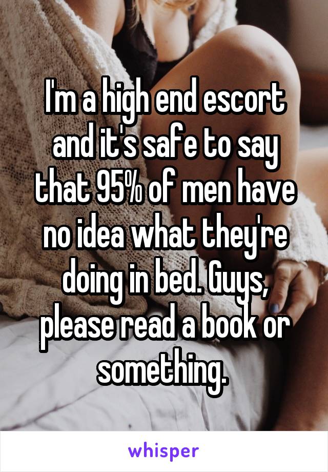 I'm a high end escort and it's safe to say that 95% of men have no idea what they're doing in bed. Guys, please read a book or something. 