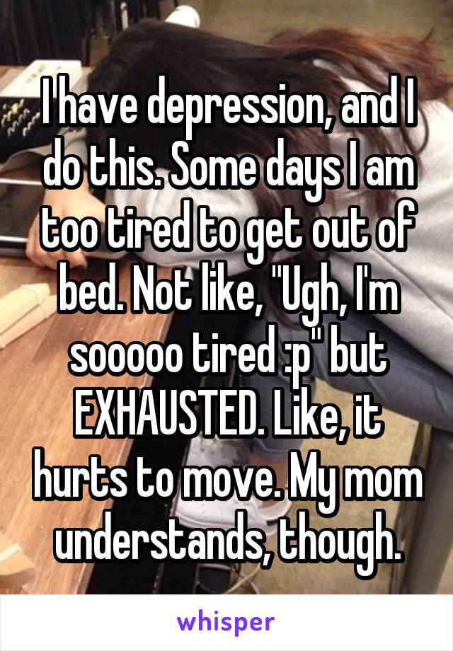 I have depression, and I do this. Some days I am too tired to get out of bed. Not like, "Ugh, I'm sooooo tired :p" but EXHAUSTED. Like, it hurts to move. My mom understands, though.