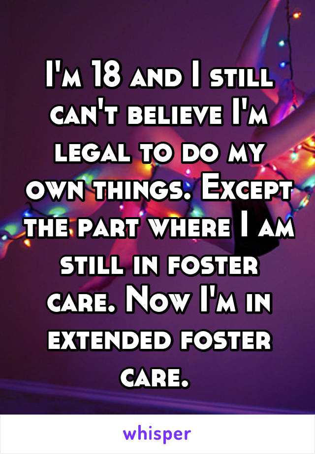 I'm 18 and I still can't believe I'm legal to do my own things. Except the part where I am still in foster care. Now I'm in extended foster care. 