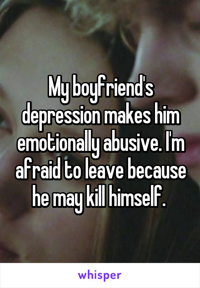 My boyfriend's depression makes him emotionally abusive. I'm afraid to leave because he may kill himself. 