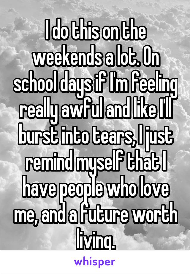 I do this on the weekends a lot. On school days if I'm feeling really awful and like I'll burst into tears, I just remind myself that I have people who love me, and a future worth living.