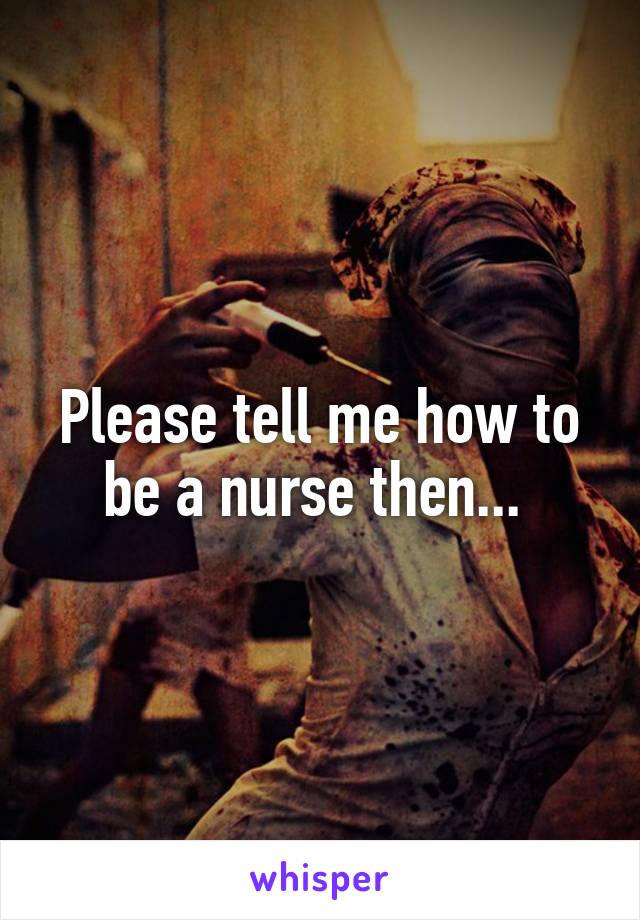 Please tell me how to be a nurse then... 