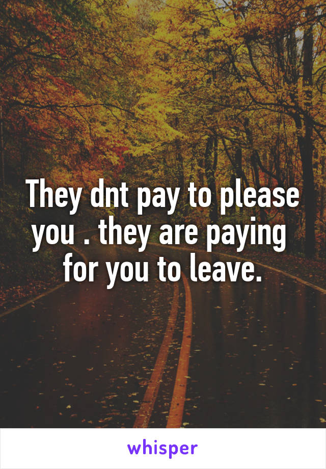 They dnt pay to please you . they are paying  for you to leave.