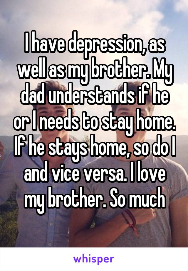 I have depression, as well as my brother. My dad understands if he or I needs to stay home. If he stays home, so do I and vice versa. I love my brother. So much
