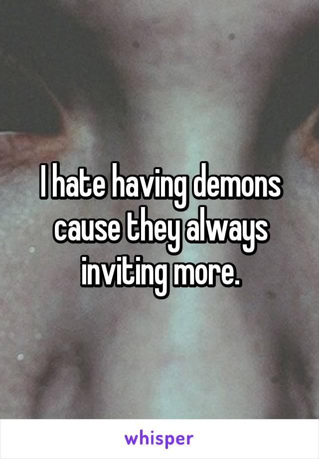 I hate having demons cause they always inviting more.