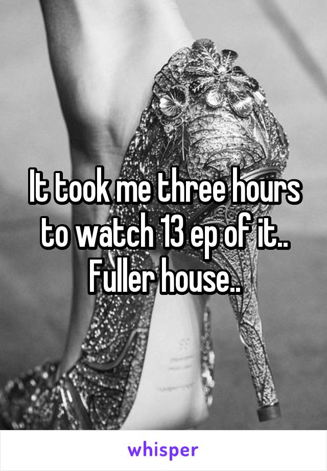 It took me three hours to watch 13 ep of it.. Fuller house..