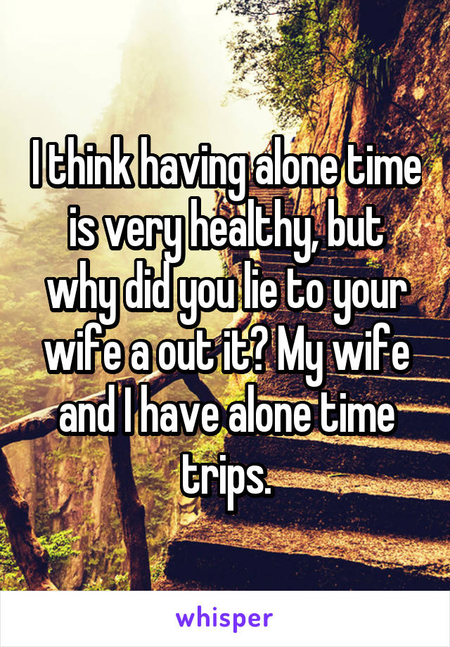 I think having alone time is very healthy, but why did you lie to your wife a out it? My wife and I have alone time trips.