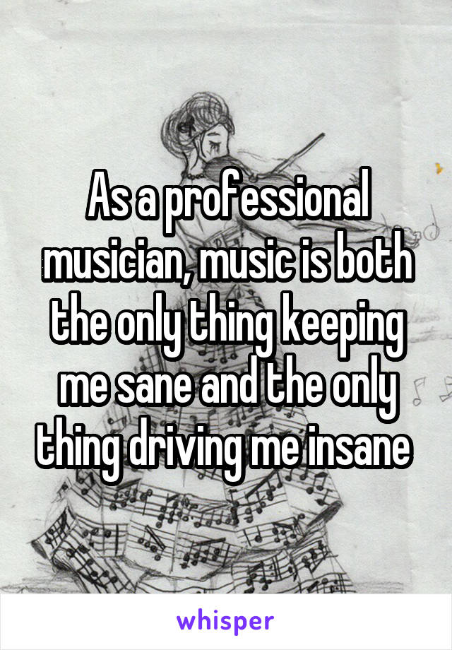 As a professional musician, music is both the only thing keeping me sane and the only thing driving me insane 