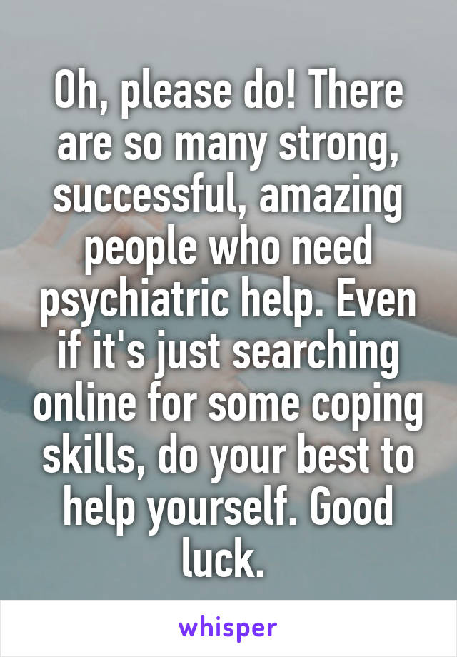 Oh, please do! There are so many strong, successful, amazing people who need psychiatric help. Even if it's just searching online for some coping skills, do your best to help yourself. Good luck. 