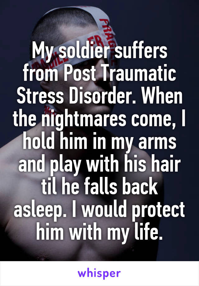 My soldier suffers from Post Traumatic Stress Disorder. When the nightmares come, I hold him in my arms and play with his hair til he falls back asleep. I would protect him with my life.