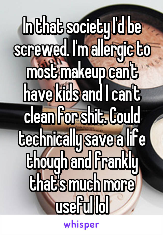 In that society I'd be screwed. I'm allergic to most makeup can't have kids and I can't clean for shit. Could technically save a life though and frankly that's much more useful lol
