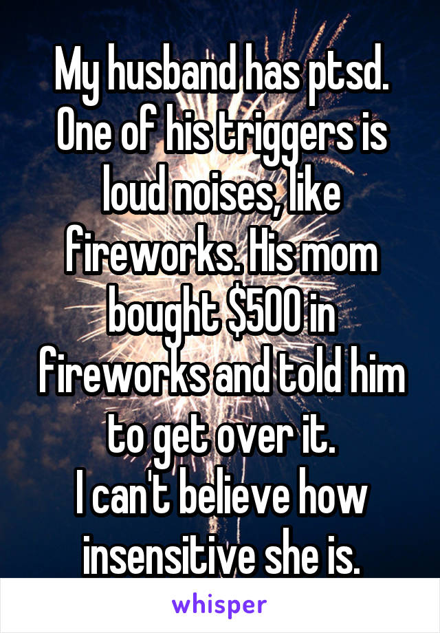 My husband has ptsd.
One of his triggers is loud noises, like fireworks. His mom bought $500 in fireworks and told him to get over it.
I can't believe how insensitive she is.