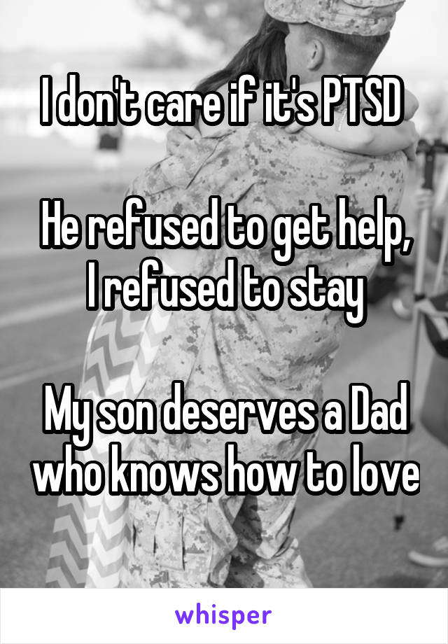 I don't care if it's PTSD 

He refused to get help, I refused to stay

My son deserves a Dad who knows how to love 
