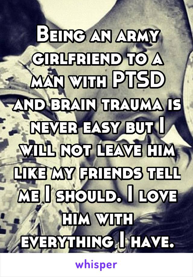 Being an army girlfriend to a man with PTSD and brain trauma is never easy but I will not leave him like my friends tell me I should. I love him with everything I have.