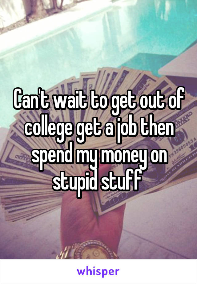 Can't wait to get out of college get a job then spend my money on stupid stuff 