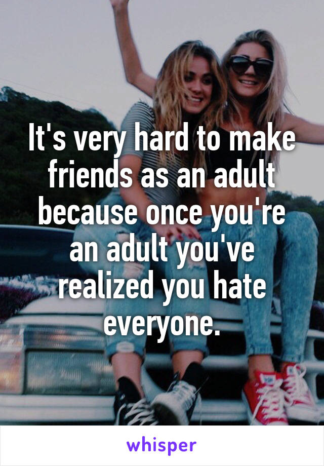 It's very hard to make friends as an adult because once you're an adult you've realized you hate everyone.