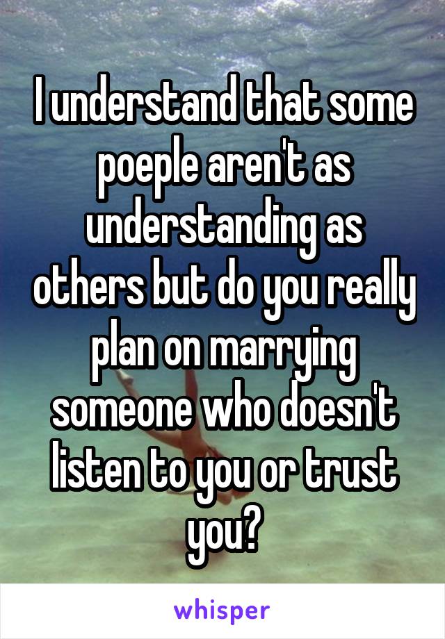 I understand that some poeple aren't as understanding as others but do you really plan on marrying someone who doesn't listen to you or trust you?