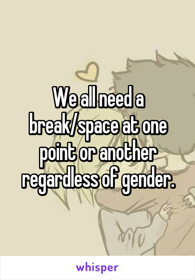 We all need a break/space at one point or another regardless of gender.