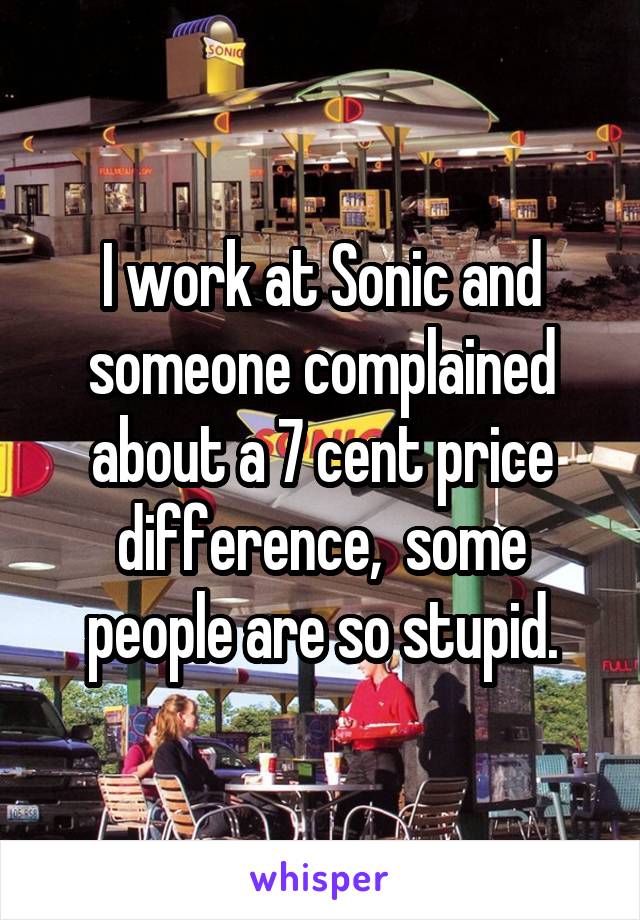 I work at Sonic and someone complained about a 7 cent price difference,  some people are so stupid.