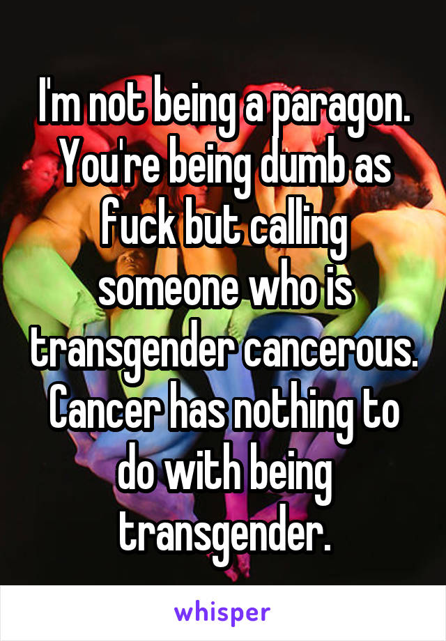 I'm not being a paragon. You're being dumb as fuck but calling someone who is transgender cancerous. Cancer has nothing to do with being transgender.