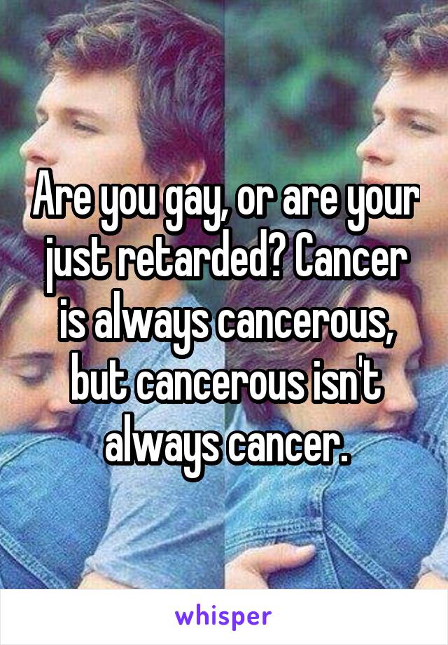 Are you gay, or are your just retarded? Cancer is always cancerous, but cancerous isn't always cancer.