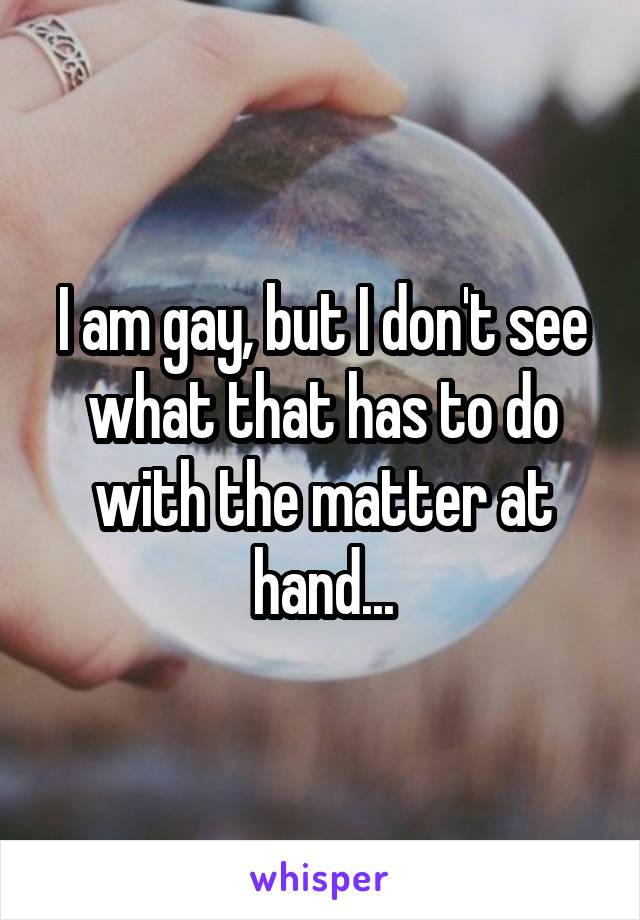 I am gay, but I don't see what that has to do with the matter at hand...