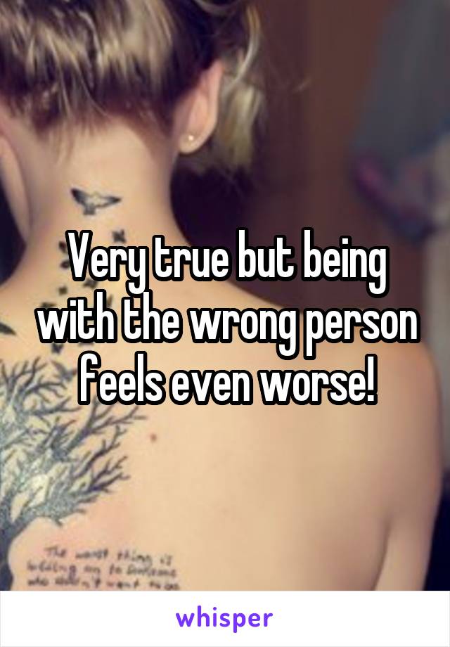 Very true but being with the wrong person feels even worse!