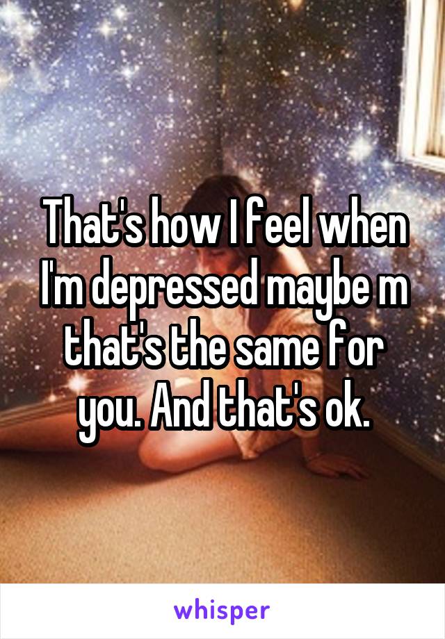 That's how I feel when I'm depressed maybe m that's the same for you. And that's ok.