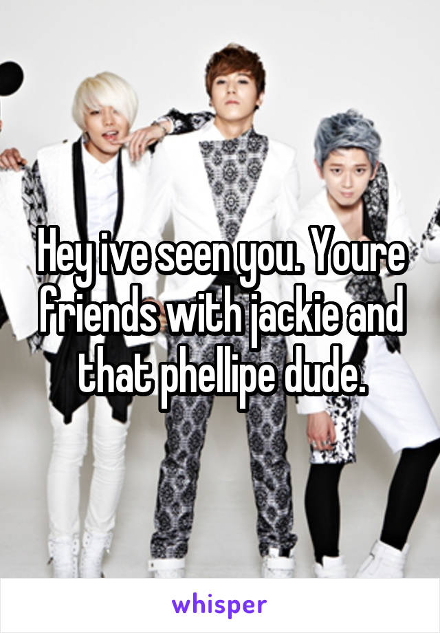 Hey ive seen you. Youre friends with jackie and that phellipe dude.