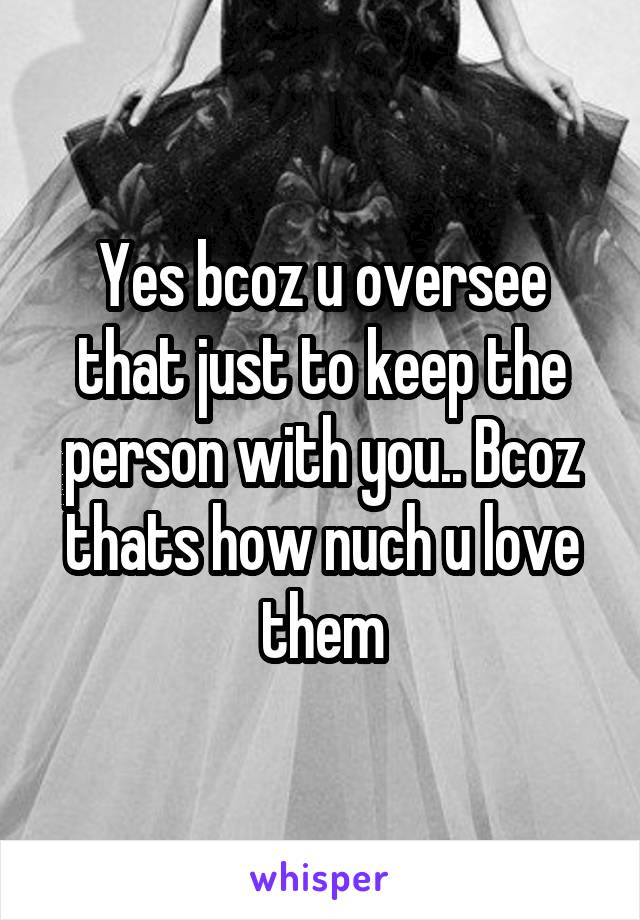 Yes bcoz u oversee that just to keep the person with you.. Bcoz thats how nuch u love them