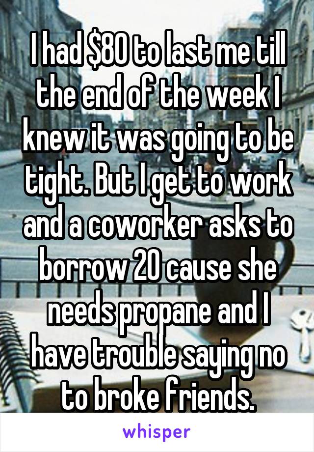 I had $80 to last me till the end of the week I knew it was going to be tight. But I get to work and a coworker asks to borrow 20 cause she needs propane and I have trouble saying no to broke friends.